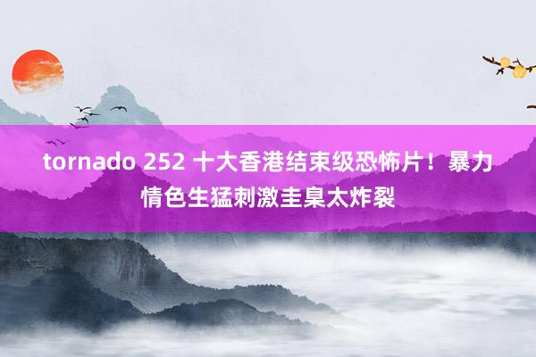 tornado 252 十大香港结束级恐怖片！暴力情色生猛刺激圭臬太炸裂