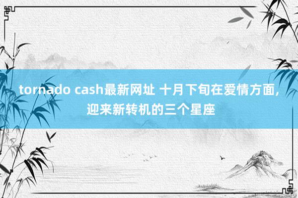 tornado cash最新网址 十月下旬在爱情方面, 迎来新转机的三个星座