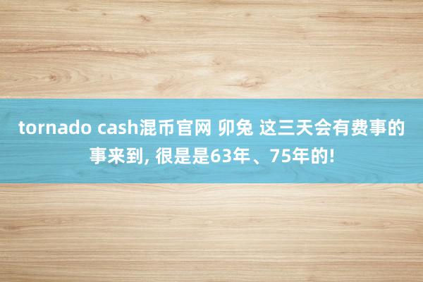 tornado cash混币官网 卯兔 这三天会有费事的事来到, 很是是63年、75年的!