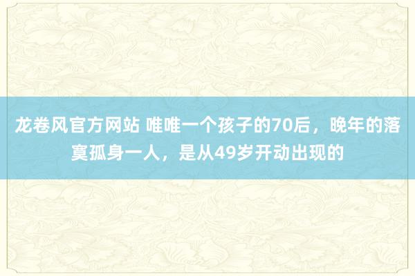 龙卷风官方网站 唯唯一个孩子的70后，晚年的落寞孤身一人，是从49岁开动出现的