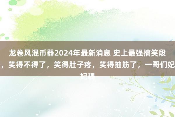 龙卷风混币器2024年最新消息 史上最强搞笑段子，笑得不得了，笑得肚子疼，笑得抽筋了，一哥们妃耦